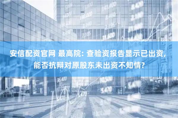 安信配资官网 最高院: 查验资报告显示已出资, 能否抗辩对原股东未出资不知情?