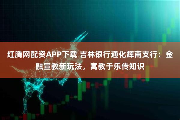 红腾网配资APP下载 吉林银行通化辉南支行：金融宣教新玩法，寓教于乐传知识