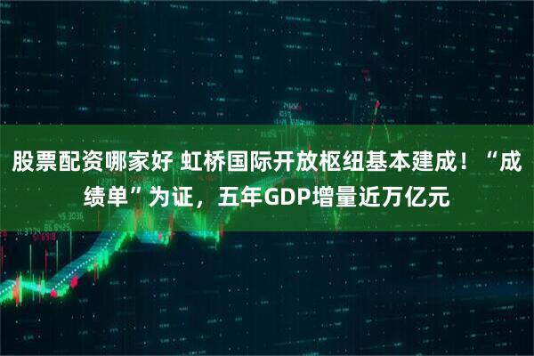 股票配资哪家好 虹桥国际开放枢纽基本建成！“成绩单”为证，五年GDP增量近万亿元