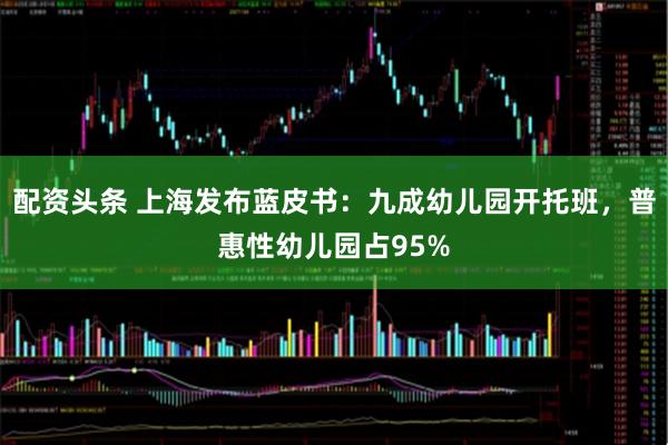 配资头条 上海发布蓝皮书：九成幼儿园开托班，普惠性幼儿园占95%