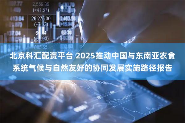 北京科汇配资平台 2025推动中国与东南亚农食系统气候与自然友好的协同发展实施路径报告