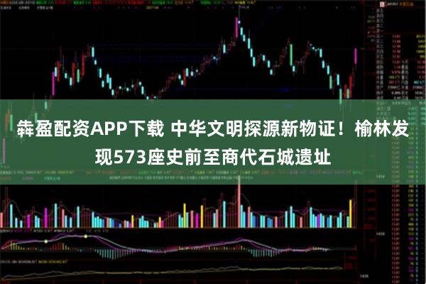 犇盈配资APP下载 中华文明探源新物证！榆林发现573座史前至商代石城遗址