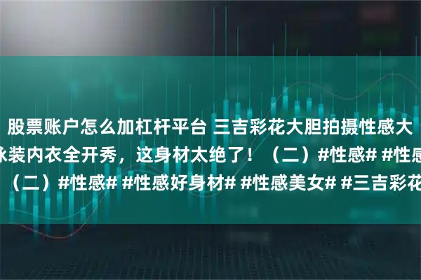 股票账户怎么加杠杆平台 三吉彩花大胆拍摄性感大尺度写真！冷艳尤物泳装内衣全开秀，这身材太绝了！（二）#性感# #性感好身材# #性感美女# #三吉彩花#