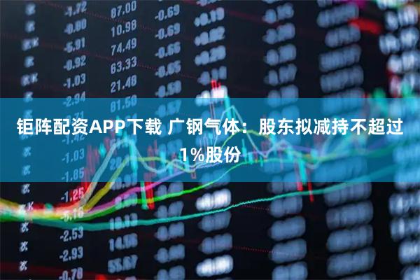 钜阵配资APP下载 广钢气体：股东拟减持不超过1%股份