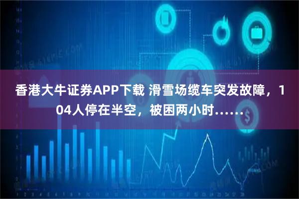 香港大牛证券APP下载 滑雪场缆车突发故障，104人停在半空，被困两小时……