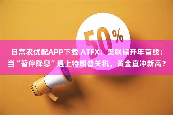 日富农优配APP下载 ATFX：美联储开年首战：当“暂停降息”遇上特朗普关税，黄金直冲新高？