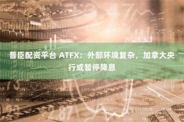 普臣配资平台 ATFX：外部环境复杂，加拿大央行或暂停降息