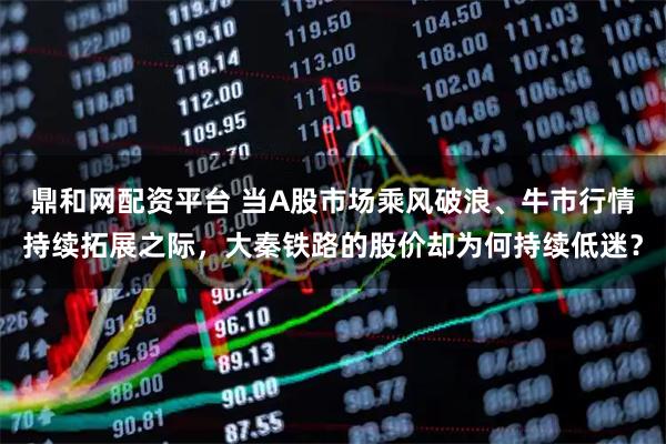 鼎和网配资平台 当A股市场乘风破浪、牛市行情持续拓展之际，大秦铁路的股价却为何持续低迷？