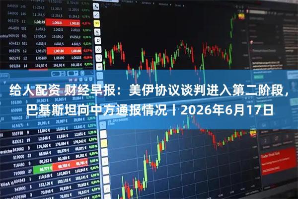 给人配资 财经早报：美伊协议谈判进入第二阶段，巴基斯坦向中方通报情况丨2026年6月17日