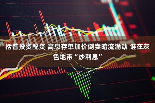 括普投资配资 高息存单加价倒卖暗流涌动 谁在灰色地带“炒利息”