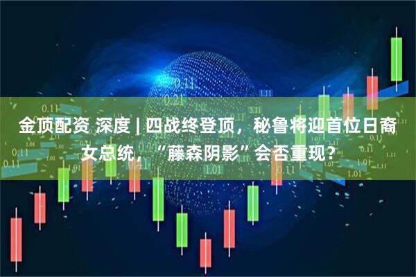 金顶配资 深度 | 四战终登顶，秘鲁将迎首位日裔女总统，“藤森阴影”会否重现？