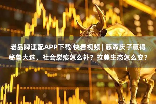 老品牌速配APP下载 快看视频 | 藤森庆子赢得秘鲁大选，社会裂痕怎么补？拉美生态怎么变？