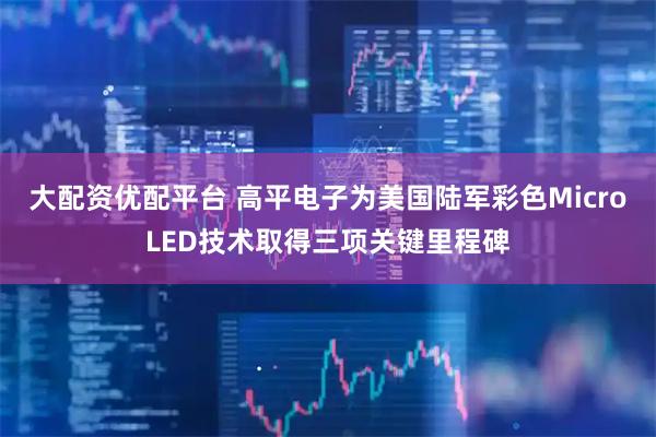 大配资优配平台 高平电子为美国陆军彩色MicroLED技术取得三项关键里程碑