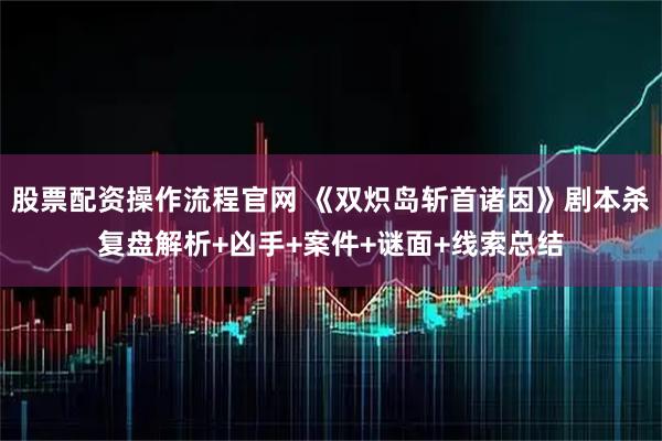 股票配资操作流程官网 《双炽岛斩首诸因》剧本杀复盘解析+凶手+案件+谜面+线索总结