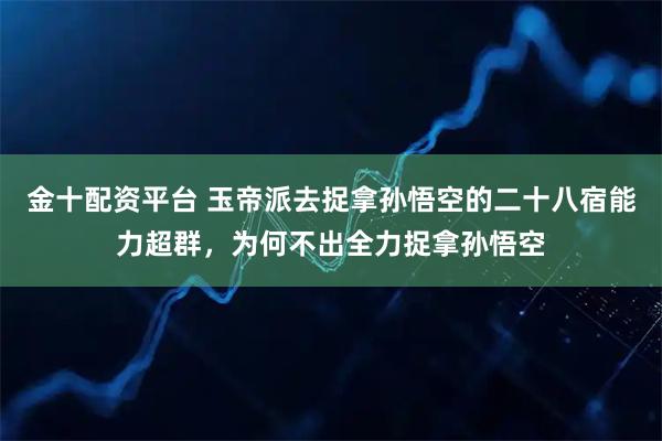 金十配资平台 玉帝派去捉拿孙悟空的二十八宿能力超群，为何不出全力捉拿孙悟空