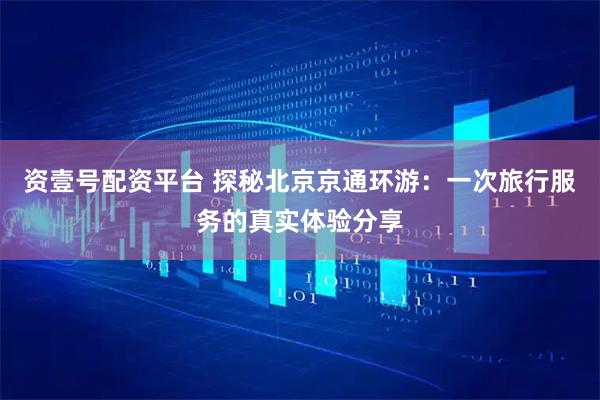 资壹号配资平台 探秘北京京通环游：一次旅行服务的真实体验分享